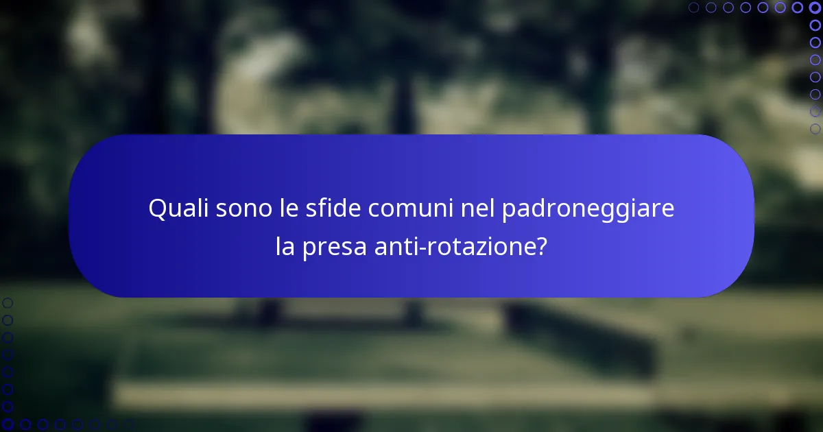Quali sono le sfide comuni nel padroneggiare la presa anti-rotazione?